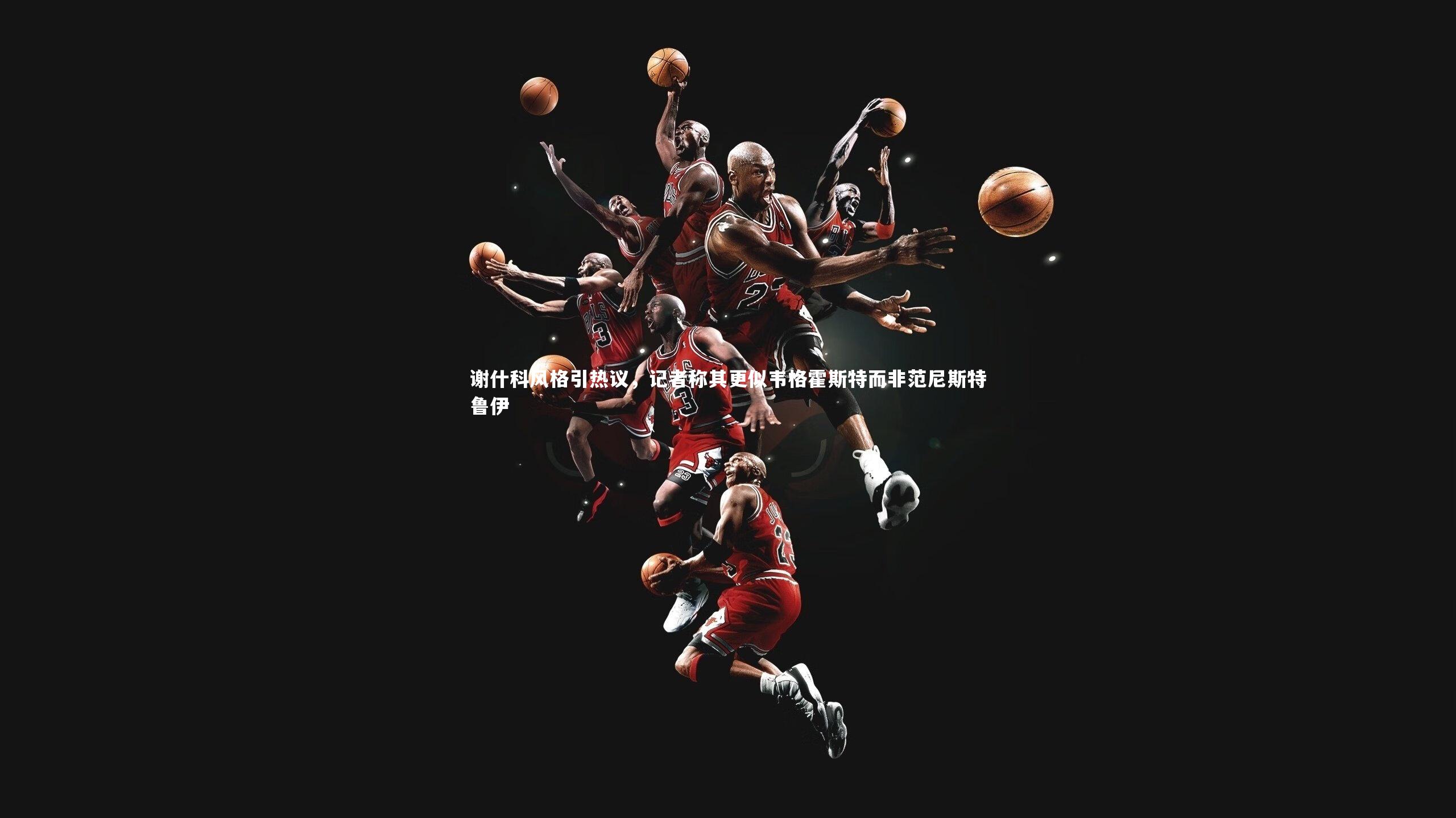 谢什科风格引热议，记者称其更似韦格霍斯特而非范尼斯特鲁伊