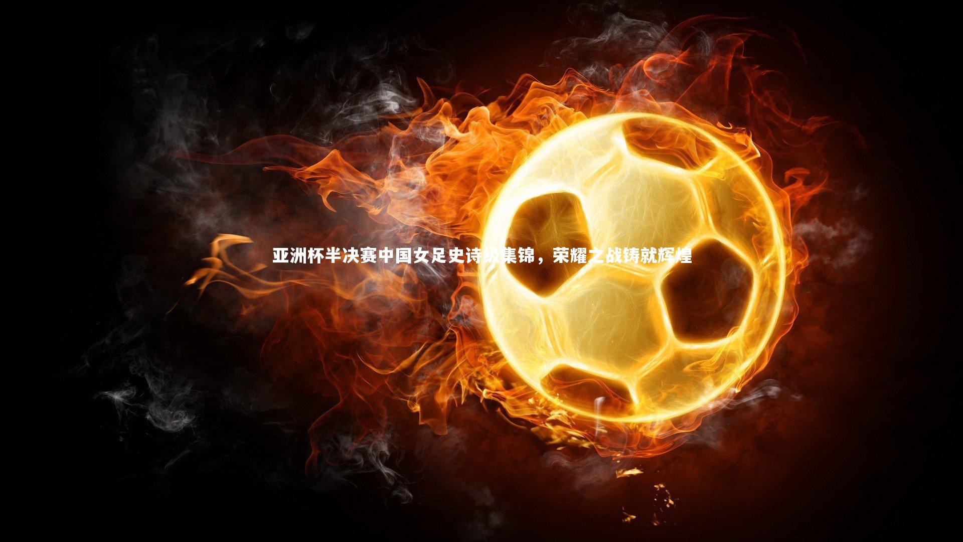 亚洲杯半决赛中国女足史诗级集锦,荣耀之战铸就辉煌