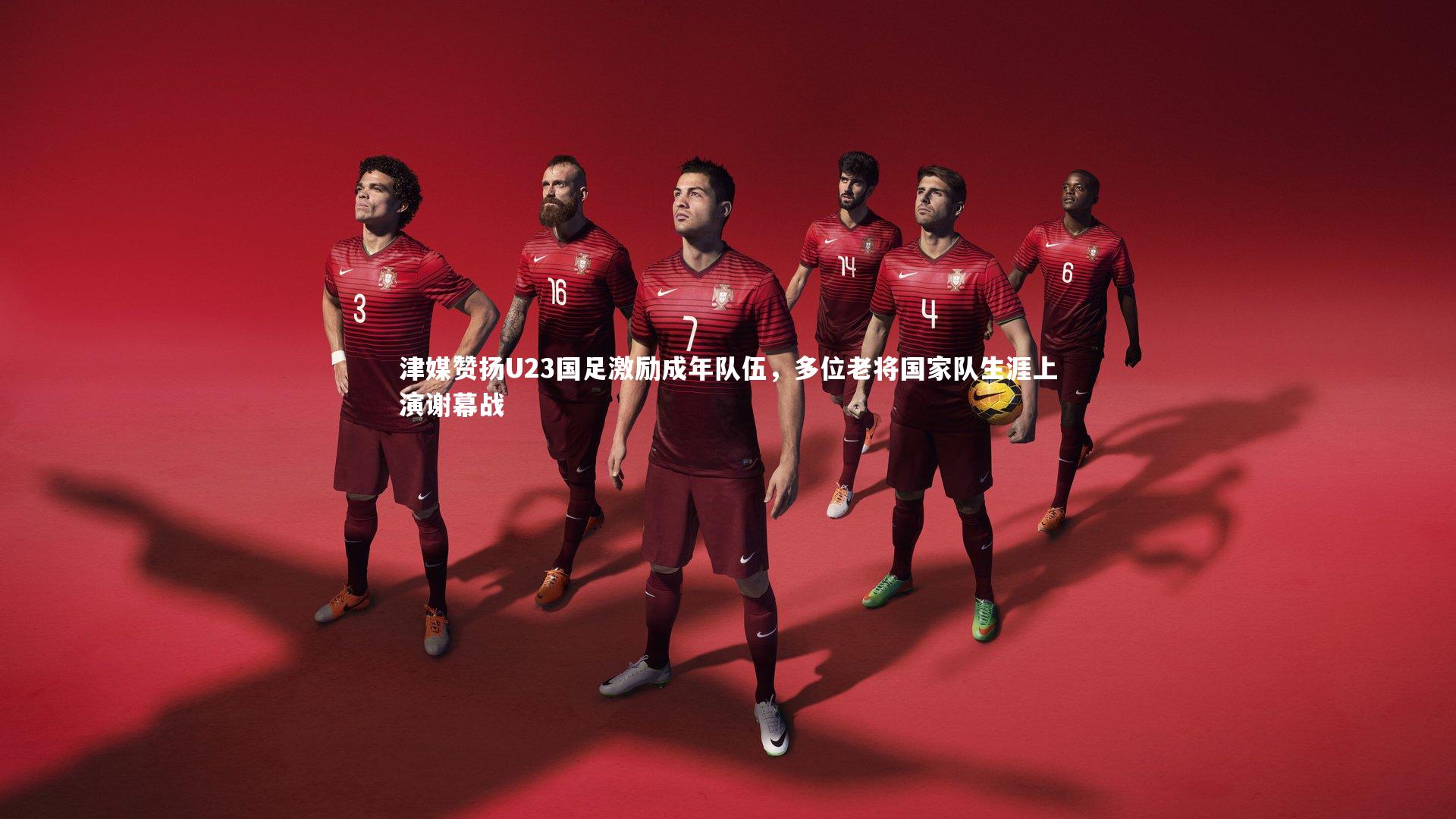 津媒赞扬U23国足激励成年队伍,多位老将国家队生涯上演谢幕战
