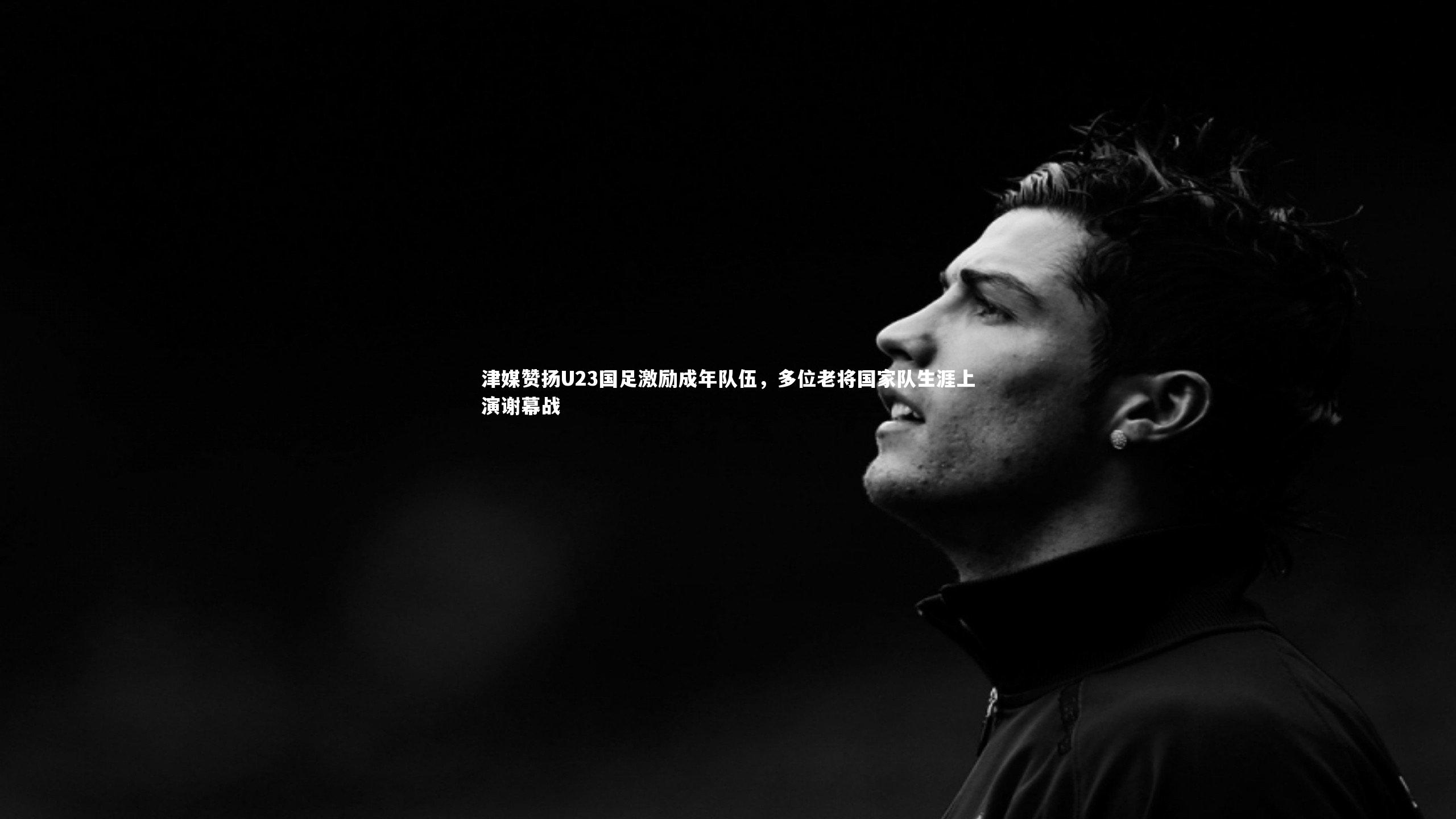 津媒赞扬U23国足激励成年队伍,多位老将国家队生涯上演谢幕战